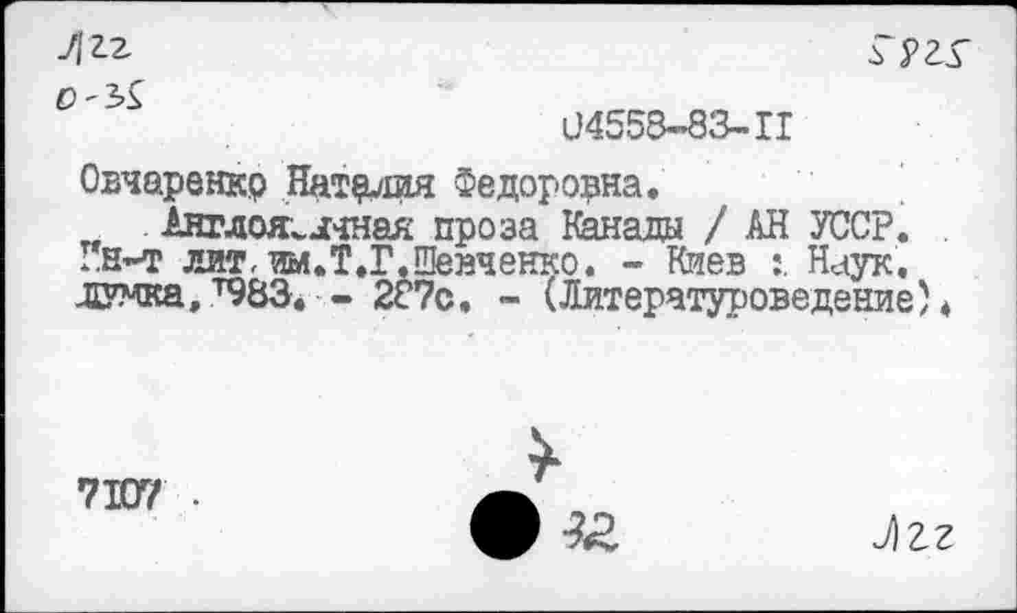 ﻿И 2.2	гргг
0'^
04558-83-11
Овчаренкр Наталия Федоровна.
Англоязычная проза Канады / АН УССР, -.н-т лит, им.Т.Г.Шейченко. - Киев Наук, думка,^83. - 287с. - (Литературоведение)*
7107 •
Лг?